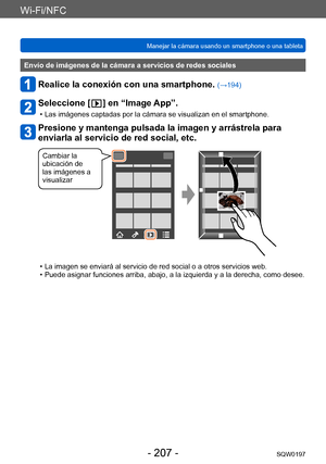 Page 207Wi-Fi/NFC
Manejar la cámara usando un smartphone o una tabletaSQW0197
- 207 -
Envío de imágenes de la cámara a servicios de redes sociales
Realice la conexión con una smartphone. (→194)
Seleccione [  ] en “Image App”.
 • Las imágenes captadas por la cámara se visualizan en el smartphone.
Presione y mantenga pulsada la imagen y arrástrela para 
enviarla al servicio de red social, etc.
Cambiar la 
ubicación de 
las imágenes a 
visualizar
 • La imagen se enviará al servicio de red social o a otros servicios...