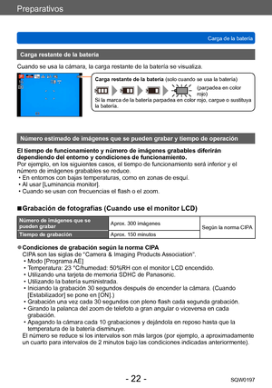 Page 22Preparativos
Carga de la bateríaSQW0197
- 22 -
Carga restante de la batería
Cuando se usa la cámara, la carga restante de la batería se visualiza.
Carga restante de la batería (solo cuando se usa la batería)
(parpadea en color 
rojo)
Si la marca de la batería parpadea en color rojo, cargue o sustituya 
la batería.
Número estimado de imágenes que se pueden grabar y tiempo de operación
El tiempo de funcionamiento y número de imágenes grabables diferirán 
dependiendo del entorno y condiciones de...