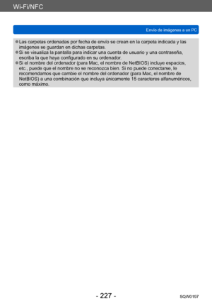 Page 227Wi-Fi/NFC
Envío de imágenes a un PCSQW0197
- 227 -
 ●Las carpetas ordenadas por fecha de envío se crean en la carpeta indicada y las 
imágenes se guardan en dichas carpetas.
 ●Si se visualiza la pantalla para indicar una cuenta de usuario y una contraseña, 
escriba la que haya configurado en su ordenador.
 ●Si el nombre del ordenador (para Mac, el nombre de NetBIOS) incluye espacios, 
etc., puede que el nombre no se reconozca bien. Si no puede conectarse, le 
recomendamos que cambie el nombre del...