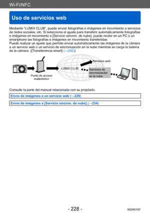 Page 228Wi-Fi/NFC
Uso de servicios web
SQW0197- 228 -
Mediante “LUMIX CLUB”, puede enviar fotografías e imágenes en movimiento a servicios 
de redes sociales, etc. Si selecciona el ajuste para transferir automáticamente fotografías 
e imágenes en movimiento a [Servicio sincron. de nube], puede recibir en un PC o un 
smartphone las fotografías e imágenes en movimiento transferidas.
Puede realizar un ajuste que permite enviar automáticamente las imágenes de la cámara 
a un servicio web o un servicio de...