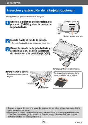 Page 24Preparativos
Inserción y extracción de la tarjeta (opcional)
SQW0197- 24 -
 ●Guarde la tarjeta de memoria fuera del alcance de los niños para evitar que éstos la 
ingieran accidentalmente.
 ●Para quitar la tarjeta, apague la cámara y espere hasta que se apague el indicador 
LUMIX en la pantalla. (Si no espera, la cámara puede funcionar mal y se pueden 
dañar la tarjeta o los datos grabados.)
 • Asegúrese de que la cámara esté apagada.
Deslice la palanca de liberación a la 
posición [OPEN] y abra la...