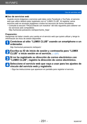 Page 231Wi-Fi/NFC
Uso de servicios webSQW0197
- 231 -
 ■Uso de servicios web
Cuando envíe imágenes a servicios web tales como Facebook o YouTube, el servicio 
web que utilice deberá estar registrado con el “LUMIX CLUB”. Al registrar varios 
servicios web se enviarán imágenes a todos los servicios de forma simultánea.
 • Consulte la sección “F
 AQ/Contacte con nosotros” del sitio siguiente para obtener ver 
los servicios web compatibles. 
http://lumixclub.panasonic.net/spa/c/lumix_faqs/
Preparación:
Asegúrese de...