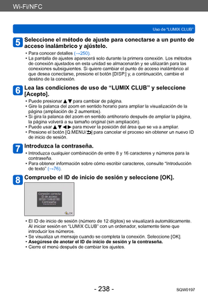 Page 238Wi-Fi/NFC
Uso de “LUMIX CLUB”SQW0197
- 238 -
Seleccione el método de ajuste para conectarse a un punto de 
acceso inalámbrico y ajústelo.
 • Para conocer detalles  (→ 250). • La pantalla de ajustes aparecerá solo durante la primera conexión. Los métodos 
de conexión ajustados en esta unidad se almacenarán y se utilizarán para las 
conexiones subsiguientes. Si quiere cambiar el punto de acceso inalámbrico al 
que desea conectarse, presione el botón [DISP
.] y, a continuación, cambie el 
destino de la...