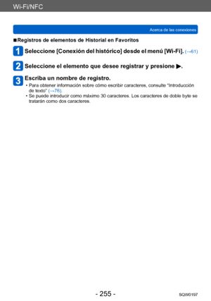 Page 255Wi-Fi/NFC
Acerca de las conexionesSQW0197
- 255 -
 ■Registros de elementos de Historial en Favoritos
Seleccione [Conexión del histórico] desde el menú [Wi-Fi]. (→61)
Seleccione el elemento que desee registrar y presione .
Escriba un nombre de registro.
 • Para obtener información sobre cómo escribir caracteres, consulte “Introducción de texto”  (→76).
 • Se puede introducir como máximo 30 caracteres. Los caracteres de doble byte se tratarán como dos caracteres.     