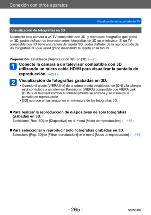 Page 265Conexión con otros aparatos
Visualización en la pantalla de TVSQW0197
- 265 -
Visualización de fotografías en 3D
Si conecta esta cámara a un TV compatible con 3D, y reproduce fotografías que grabó 
en 3D, podrá disfrutar de impresionantes fotografías en 3D en el televisor . Si un TV 
compatible con 3D tiene una ranura de tarjeta SD, podrá disfrutar de la reproducción de 
las fotografías 3D que usted grabó insertando la tarjeta en la ranura.
Preparación: Establezca [Reproducción 3D] en [3D]  (→73)....
