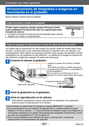 Page 267Conexión con otros aparatos
Almacenamiento de fotografías e imágenes en 
movimiento en el grabador
SQW0197- 267 -
Siga el método correcto para su aparato. 
Copia insertando la tarjeta en el grabador
Puede copiar imágenes usando equipos Panasonic (tales 
como grabadores de discos Blu-ray) con soporte para cada 
formato de archivo.
 • Consulte el manual de instrucciones del grabador para conocer detalles de la copia y la reproducción.
Copia de imágenes de reproducción a través de cables de AV (opcionales)...