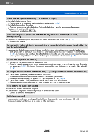 Page 285Otros
Visualizaciones de mensajesSQW0197
- 285 -
[Error lectura] / [Error escritura]     [Controlar la tarjeta]
 ●Ha fallado la lectura de datos. →  Compruebe si la  tarjeta se ha insertado correctamente. (→24)
 ●Ha fallado la escritura de datos. →  Apague la cámara y retire la tarjeta. Reinstale la tarjeta y vuelva a encender la cámara.
 ●Puede que la tarjeta esté dañada. →  Pruebe con una tarjeta diferente.
[No se puede grabar porque en esta tarjeta hay datos del formato (NTSC/P AL) 
incompatibles.]...