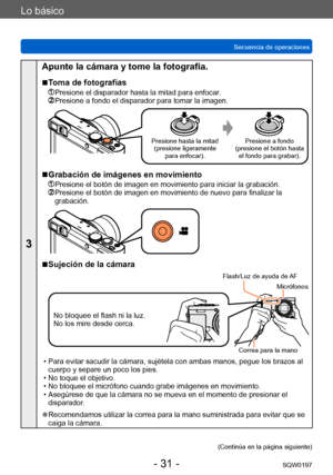 Page 31Lo básico
Secuencia de operacionesSQW0197
- 31 -
3
Apunte la cámara y tome la fotografía.
 ■Toma de fotografías
  Presione el disparador hasta la mitad para enfocar.  Presione a fondo el disparador para tomar la imagen.
Presione hasta la mitad(presione ligeramente  para enfocar). Presione a fondo
(presione el botón hasta  el fondo para grabar).
 ■Grabación de imágenes en movimiento
  Presione el botón de imagen en movimiento para iniciar la grabación.  Presione el botón de imagen en movimiento de nuevo...