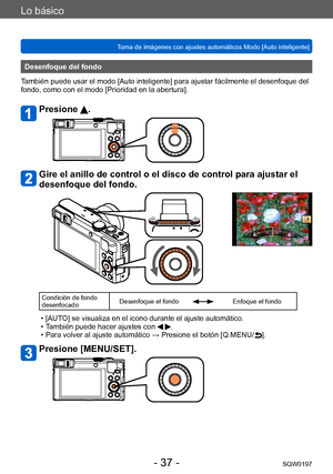 Page 37Lo básico
Toma de imágenes con ajustes automáticos Modo [Auto inteligente] SQW0197
- 37 -
Desenfoque del fondo
También puede usar el modo [Auto inteligente] para ajustar fácilmente el desenfoque del 
fondo, como con el modo [Prioridad en la abertura].
Presione .
Gire el anillo de control o el disco de control para ajustar el 
desenfoque del fondo.
Condición de fondo 
desenfocado Desenfoque el fondoEnfoque el fondo
 • [AUTO] se visualiza en el icono durante el ajuste automático. • T
ambién puede hacer...