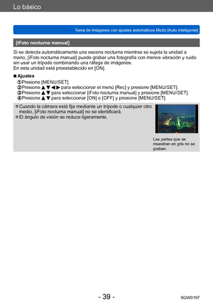 Page 39Lo básico
Toma de imágenes con ajustes automáticos Modo [Auto inteligente] SQW0197
- 39 -
[iFoto nocturna manual]
Si se detecta automáticamente una escena nocturna mientras se sujeta la unidad a 
mano, [iFoto nocturna manual] puede grabar una fotografía con menos vibración y ruido 
sin usar un trípode combinando una ráfaga de imágenes.
En esta unidad está preestablecido en [ON].
 ■Ajustes 
 Presione [MENU/SET].   Presione     para seleccionar el menú [Rec] y presione [MENU/SET]. Presione   para...