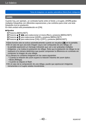 Page 40Lo básico
Toma de imágenes con ajustes automáticos Modo [Auto inteligente] SQW0197
- 40 -
[iHDR]
Cuando hay, por ejemplo, un contraste fuerte entre el fondo y el sujeto, [iHDR] graba 
múltiples fotografías con diferentes exposiciones y las combina para crear una sola 
fotografía rica en gradación.
En está unidad está preestablecido en [ON].
 ■Ajustes 
 Presione [MENU/SET].   Presione     para seleccionar el menú [Rec] y presione [MENU/SET]. Presione   para seleccionar [iHDR] y presione [MENU/SET]....