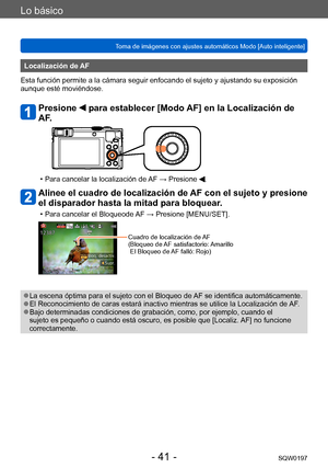 Page 41Lo básico
Toma de imágenes con ajustes automáticos Modo [Auto inteligente] SQW0197
- 41 -
Localización de AF
Esta función permite a la cámara seguir enfocando el sujeto y ajustando su exposición 
aunque esté moviéndose.
Presione  para establecer [Modo AF] en la Localización de 
AF.
 • Para cancelar la localización de  AF → Presione .
Alinee el cuadro de localización de AF con el sujeto y presione 
el disparador hasta la mitad para bloquear.
 • Para cancelar el Bloqueode AF → Presione [MENU/SET].
Cuadro...