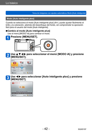 Page 42Lo básico
Toma de imágenes con ajustes automáticos Modo [Auto inteligente] SQW0197
- 42 -
Modo [Auto inteligente plus]
Cuando se selecciona el modo [Auto inteligente plus] (iA+), puede ajustar fácilmente el 
brillo y la coloración, además del desenfoque del fondo, sin comprometer la operación 
fácil para el usuario del modo [Auto inteligente].
 ■Cambio al modo [Auto inteligente plus]
Use el menú [MODO iA] para cambiar el modo.
Presione [MENU/SET].
Use     para seleccionar el menú [MODO iA] y presione...