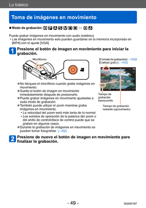 Page 49Lo básico
Toma de imágenes en movimiento
SQW0197- 49 -
 ■Modo de grabación: 
Puede grabar imágenes en movimiento con audio (estéreo). • Las imágenes en movimiento solo pueden guardarse en la memoria incorporada en [MP4] con el ajuste [VGA].
Presione el botón de imagen en movimiento para iniciar la 
grabación.
Micrófonos [Formato de grabación] (→155)/
[Calidad grab.]  (→155)
Tiempo de 
grabación 
transcurrido
Tiempo de grabación 
restante (aproximado)
 ●No bloquee el micrófono cuando grabe imágenes en...