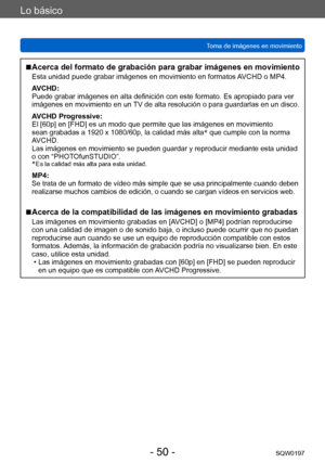 Page 50Lo básico
Toma de imágenes en movimientoSQW0197
- 50 -
 ■Acerca del formato de grabación para grabar imágenes en movimiento
Esta unidad puede grabar imágenes en movimiento en formatos AVCHD o MP4.
AVCHD:
Puede grabar imágenes en alta definición con este formato. Es apropiado para ver 
imágenes en movimiento en un TV de alta resolución o para guardarlas en un disco. 
AVCHD Progressive:
El [60p] en [FHD] es un modo que permite que las imágenes en movimiento 
sean grabadas a 1920 x 1080/60p, la calidad más...