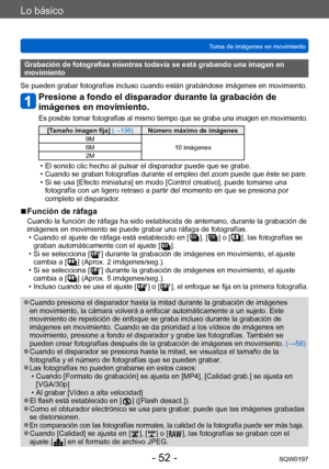 Page 52Lo básico
Toma de imágenes en movimientoSQW0197
- 52 -
Grabación de fotografías mientras todavía se está grabando una imagen en 
movimiento
Se pueden grabar fotografías incluso cuando están grabándose imágenes en movimiento.
Presione a fondo el disparador durante la grabación de 
imágenes en movimiento.
Es posible tomar fotografías al mismo tiempo que se graba una imagen en movimiento.
[Tamaño imagen fija] (→156)Número máximo de imágenes
9M 10 imágenes
6M
2M
 • El sonido clic hecho al pulsar el...