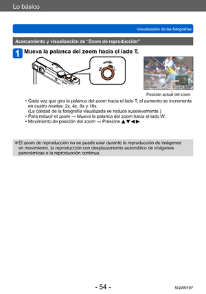 Page 54Lo básico
Visualización de las fotografíasSQW0197
- 54 -
Acercamiento y visualización de “Zoom de reproducción”
Mueva la palanca del zoom hacia el lado T.
Posición actual del zoom
 • Cada vez que gira la palanca del zoom hacia el lado  T, el aumento se incrementa 
en cuatro niveles: 2x, 4x, 8x y 16x.  
(La calidad de la fotografía visualizada se reduce sucesivamente.)
 • Para reducir el zoom → Mueva la palanca del zoom hacia el lado W. • Movimiento de posición del zoom → Presione    .
 ●El zoom de...
