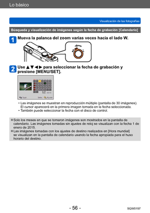 Page 56Lo básico
Visualización de las fotografíasSQW0197
- 56 -
Búsqueda y visualización de imágenes según la fecha de grabación [Calendario]
Mueva la palanca del zoom varias veces hacia el lado W.
Use     para seleccionar la fecha de grabación y 
presione [MENU/SET].
 • Las imágenes se muestran en reproducción múltiple (pantalla de 30 imágenes). 
El cursor aparecerá en la primera imagen tomada en la fecha seleccionada.
 • T

ambién puede seleccionar la fecha con el disco de control.
 ●Solo los meses en que se...