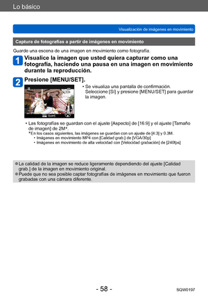 Page 58Lo básico
Visualización de imágenes en movimientoSQW0197
- 58 -
Captura de fotografías a partir de imágenes en movimiento
Guarde una escena de una imagen en movimiento como fotografía.
Visualice la imagen que usted quiera capturar como una 
fotografía, haciendo una pausa en una imagen en movimiento 
durante la reproducción.
Presione [MENU/SET].
 • Se visualiza una pantalla de confirmación.   Seleccione [Sí] y presione [MENU/SET] para guardar 
la imagen.
 • Las fotografías se guardan con el ajuste...