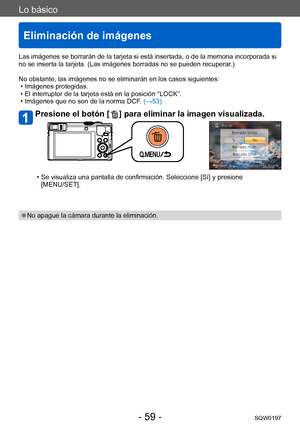 Page 59Lo básico
Eliminación de imágenes
SQW0197- 59 -
Las imágenes se borrarán de la tarjeta si está insertada, o de la memoria incorporada si 
no se inserta la tarjeta. (Las imágenes borradas no se pueden recuperar.)
No obstante, las imágenes no se eliminarán en los casos siguientes:
 • Imágenes protegidas. • El interruptor de la tarjeta está en la posición “LOCK”. • Imágenes que no son de la norma DCF

. (→53)
Presione el botón [  ] para eliminar la imagen visualizada.
 • Se visualiza una pantalla de...