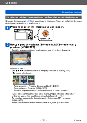 Page 60Lo básico
Eliminación de imágenesSQW0197
- 60 -
Para eliminar múltiples imágenes (hasta 100)/Para eliminar todas las imágenes
Un grupo de imágenes  (→160) se maneja como 1 imagen. (Todas las imágenes del grupo 
de imágenes seleccionado se eliminan.)
Presione el botón [  ] mientras ve una imagen.
Use   para seleccionar [Borrado mult.]/[Borrado total] y 
presione [MENU/SET].
 • También se puede seleccionar elementos girando el disco de control.
 ●[Borrado mult.]
Use     para seleccionar la imagen y...