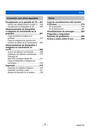 Page 7Índice
SQW0197
- 7 -
Conexión con otros aparatos
Visualización en la pantalla de TV ... 261VIERA Link (HDMI) (HDAVI Control™) ..... 263
V isualización de fotografías en 3D ............ 265
Almacenamiento de fotografías 
e imágenes en movimiento en el 
grabador
 
............................................. 267Copia insertando la tarjeta en el  
grabador .................................................... 267
Copia de imágenes de reproducción  
a través de cables de 
AV (opcionales)
 ...... 267...