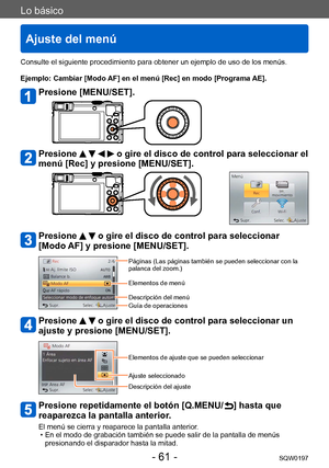 Page 61Lo básico
Ajuste del menú
SQW0197- 61 -
Consulte el siguiente procedimiento para obtener un ejemplo de uso de los menús.
Ejemplo: Cambiar [Modo AF] en el menú [Rec] en modo [Programa AE].
Presione [MENU/SET].
Presione     o gire el disco de control para seleccionar el 
menú [Rec] y presione [MENU/SET].
Presione   o gire el disco de control para seleccionar 
[Modo AF] y presione [MENU/SET].
Páginas (Las páginas también se pueden seleccionar con la 
palanca del zoom.)
Elementos de menú
Descripción del...