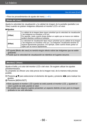 Page 66Lo básico
Uso del menú [Conf.]SQW0197
- 66 -
 • Para los procedimientos de ajuste del menú.  (→61)
[Modo del visor]
Ajusta la velocidad de visualización y la calidad de imagen de la pantalla (pantalla Live 
View) cuando se graban imágenes utilizando el monitor LCD o el visor.
 ■Ajustes
[30fps] La calidad de la imagen tiene mayor prioridad que la velocidad de visualización 
y las imágenes se muestran a 30 cps.
Por ejemplo, úselo cuando desee grabar un sujeto que se mueva con relativa 
lentitud mientras...