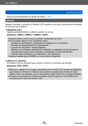 Page 70Lo básico
Uso del menú [Conf.]SQW0197
- 70 -
 • Para los procedimientos de ajuste del menú.  (→61)
[Ahorro]
Apaga la cámara u oscurece el monitor LCD cuando no se usa la cámara para minimizar 
el consumo de la batería.
 ●[Apagado auto.]
Apaga automáticamente la cámara cuando no se usa.
 ■Ajustes: [2MIN.] / [5MIN.] / [10MIN.] / [OFF]
 ●Cuando desee volver a usar la cámara, enciéndala de nuevo. ●No se puede utilizar en los siguientes casos: • Durante la reproducción y grabación de imágenes en movimiento. •...