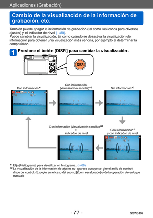 Page 77Aplicaciones (Grabación)
Cambio de la visualización de la información de 
grabación, etc.
SQW0197- 77 -
También puede apagar la información de grabación (tal como los iconos para diversos 
ajustes) y el indicador de nivel (→80).
Puede cambiar la visualización, tal como cuando se desactiva la visualización de 
información para obtener una visualización más sencilla, por ejemplo al determinar la 
composición.
Presione el botón [DISP.] para cambiar la visualización.
Con información*1Con información...