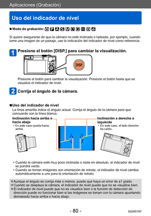 Page 80Aplicaciones (Grabación)
Uso del indicador de nivel
SQW0197- 80 -
 ■Modo de grabación: 
Si quiere asegurarse de que la cámara no esté inclinada o ladeada, por ejemplo, cuando 
tome una imagen de un paisaje, use la indicación del indicador de nivel como referencia.
Presione el botón [DISP.] para cambiar la visualización.
Presione el botón para cambiar la visualización. Presione el botón hasta que se 
visualice el indicador de nivel.
Corrija el ángulo de la cámara.
 ■Uso del indicador de nivel
La línea...