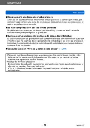 Page 9Preparativos
Antes de usarSQW0197
- 9 -
 ■Haga siempre una toma de prueba primero
Antes de los acontecimientos importantes en los que usará la cámara (en bodas, por 
ejemplo) haga siempre una toma de prueba para asegurarse de que las imágenes y el 
sonido se graben correctamente. 
 ■No hay compensación por las tomas perdidas
No podemos compensar por las tomas perdidas si hay problemas técnicos con la 
cámara o la tarjeta que impiden la grabación.
 ■Cumpla escrupulosamente las leyes de propiedad...