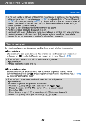 Page 82Aplicaciones (Grabación)
Uso del zoomSQW0197
- 82 -
 ●Si no va a sujetar la cámara en las manos mientras usa el zoom, por ejemplo cuando 
utilice la grabación con autodisparador  (→106) la grabación [Interv. Tiempo-Disparo] 
(→150) o la grabación remota  (→203), la cámara podría inclinarse cuando el tubo del 
objetivo se extienda al usar el zoom, así que debe asegurar la cámara en su lugar 
con un trípode o por otros medios.
 ●No toque el tubo del objetivo durante el empleo del zoom. ●Ajuste el enfoque...