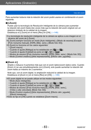 Page 83Aplicaciones (Grabación)
Uso del zoomSQW0197
- 83 -
Para aumentar todavía más la relación del zoom podrá usarse en combinación el zoom 
siguiente.
 ■[i.Zoom]
Puede usar la tecnología de Resolución Inteligente de la cámara para aumentar 
la relación del zoom hasta dos veces más que la relación del zoom original con un 
deterioro limitado de la calidad de la imagen.
Establezca el [i.Zoom] en el menú [Rec] en [ON]. (→149)
 ●La tecnología de resolución inteligente de la cámara se aplica a una imagen en el...