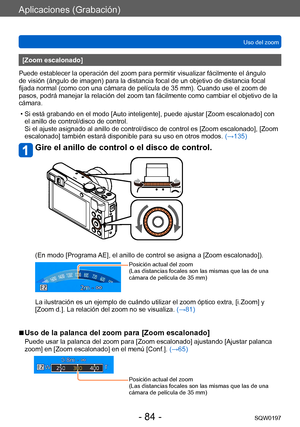 Page 84Aplicaciones (Grabación)
Uso del zoomSQW0197
- 84 -
[Zoom escalonado]
Puede establecer la operación del zoom para permitir visualizar fácilmente el ángulo 
de visión (ángulo de imagen) para la distancia focal de un objetivo de distancia focal 
fijada normal (como con una cámara de película de 35 mm). Cuando use el zoom de 
pasos, podrá manejar la relación del zoom tan fácilmente como cambiar el objetivo de la 
cámara. 
 • Si está grabando en el modo [Auto inteligente], puede ajustar [Zoom escalonado] con...