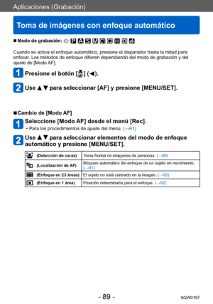 Page 89Aplicaciones (Grabación)
Toma de imágenes con enfoque automático
SQW0197- 89 -
 ■Modo de grabación: 
Cuando se activa el enfoque automático, presione el disparador hasta la mitad para 
enfocar. Los métodos de enfoque difieren dependiendo del modo de grabación y del 
ajuste de [Modo AF]. 
Presione el botón [  ] (  ).
Use   para seleccionar [AF] y presione [MENU/SET].
 ■Cambio de [Modo AF]
Seleccione [Modo AF] desde el menú [Rec].
 • Para los procedimientos de ajuste del menú.  (→ 61)
Use   para...