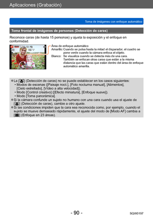 Page 90Aplicaciones (Grabación)
Toma de imágenes con enfoque automáticoSQW0197
- 90 -
Toma frontal de imágenes de personas (Detección de caras)
Reconoce caras (de hasta 15 personas) y ajusta la exposición y el enfoque en 
conformidad.
Área de enfoque automático
Amarillo:   Cuando se pulsa hasta la mitad  el disparador, el cuadro se 
pone verde cuando la cámara enfoca el objeto.
Blanco:
    
Se visualiza cuando se detecta m
 ás de una cara.  
También se enfocan otras caras que están a la misma 
distancia que las...