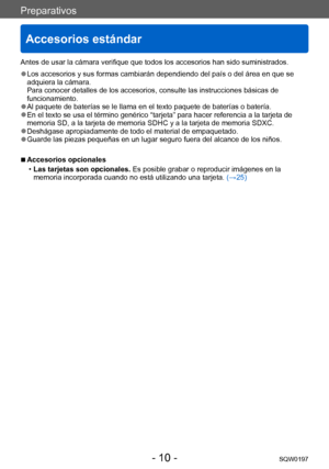 Page 10Preparativos
Accesorios estándar
SQW0197- 10 -
Antes de usar la cámara verifique que todos los accesorios han sido suministrados.
 ●Los accesorios y sus formas cambiarán dependiendo del país o del área en que se 
adquiera la cámara. 
Para conocer detalles de los accesorios, consulte las instrucciones básicas de 
funcionamiento.
 ●Al paquete de baterías se le llama en el texto paquete de baterías o batería. ●En el texto se usa el término genérico “tarjeta” para hacer referencia a la tarjeta de 
memoria...