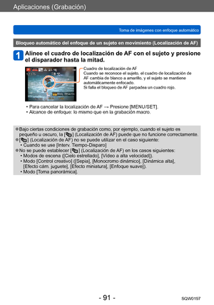 Page 91Aplicaciones (Grabación)
Toma de imágenes con enfoque automáticoSQW0197
- 91 -
Bloqueo automático del enfoque de un sujeto en movimiento (Localización de AF)
Alinee el cuadro de localización de AF con el sujeto y presione 
el disparador hasta la mitad.
Cuadro de localización de AF
Cuando se reconoce el sujeto, el cuadro de localización de 
AF cambia de blanco a amarillo, y el sujeto se mantiene 
automáticamente enfocado.
Si falla el bloqueo de AF parpadea un cuadro rojo.
 • Para cancelar la localización...