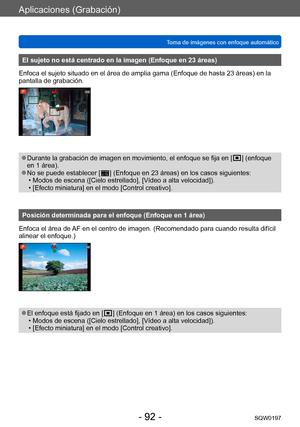 Page 92Aplicaciones (Grabación)
Toma de imágenes con enfoque automáticoSQW0197
- 92 -
El sujeto no está centrado en la imagen (Enfoque en 23 áreas)
Enfoca el sujeto situado en el área de amplia gama (Enfoque de hasta 23 áreas) en la 
pantalla de grabación.
 ●Durante la grabación de imagen en movimiento, el enfoque se fija en [  ] (enfoque 
en 1
 
área).
 ●No se puede establecer [  ] (Enfoque en 23 áreas) en los casos siguientes: • Modos de escena ([Cielo estrellado], [Vídeo a alta velocidad]). • [Efecto...