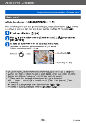 Page 96Aplicaciones (Grabación)
Toma de imágenes de primeros planos  (Grabación macro)SQW0197
- 96 -
[Zoom macro]
 ■Modo de grabación: 
Para tomar imágenes aún más grandes del sujeto, elegir [Zoom macro] ([  ]) permite 
que el sujeto aparezca aún más grande que cuando se utiliza [AF macro] ([
  ]).
Presione el botón [  ] (   ).
Use   para seleccionar [Zoom macro] ([  ]) y presione 
[MENU/SET].
Ajuste el aumento con la palanca del zoom.
La posición del zoom está fijada en el extremo de gran angular.  
El alcance...