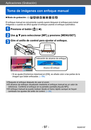 Page 97Aplicaciones (Grabación)
Toma de imágenes con enfoque manual
SQW0197- 97 -
 ■Modo de grabación: 
El enfoque manual es conveniente cuando quiere bloquear el enfoque para tomar 
imágenes o cuando es difícil ajustar el enfoque usando el enfoque automático.
Presione el botón [  ] (  ).
Use   para seleccionar [MF] y presione [MENU/SET].
Gire el anillo de control para ajustar el enfoque.
Indicación de alcance de enfoque
Alcance del enfoque
 • Si se ajusta [Contornos máximos] en [ON], se añade color a las...