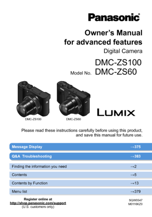 Page 1DMC-ZS100DMC-ZS60
Owner’s Manual  
for advanced features
Digital Camera
Model No.
DMC-ZS100
DMC-ZS60
SQW0547
M0116KZ0
Message Display →375
Please read these instructions carefully before using this product,   and save this manual for future use.
Q&A  Troubleshooting →383
Finding the information you need →2
Contents →5
Contents by Function →13
Menu list →379
Register online at
http://shop.panasonic.com/support (U.S. customers only)       