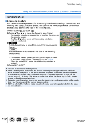 Page 122122
Recording mode
Taking Pictures with different picture effects  (Creative Control Mode) 
[Miniature Effect]
 ■Defocusing a picture
You can create the impression of a diorama by intentionally creating a bl\
urred area and 
focusing area using [Miniature Effect]. You can set the recording direction (direction of 
blurred area), position and size of the focusing area.
After touching [  ], touch [  ]
Press   or   to move the focusing area (frame) • You can also move the in-focus portion by touching the...