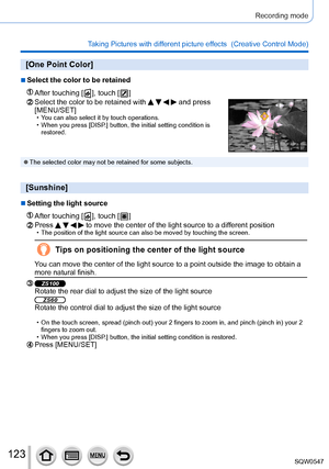 Page 123123
Recording mode
Taking Pictures with different picture effects  (Creative Control Mode) 
[One Point Color]
 ■Select the color to be retained
After touching [  ], touch [  ]
Select the color to be retained with     and press 
[MENU/SET]
 • You can also select it by touch operations. • When you press [DISP
.] button, the initial setting condition is 
restored.
 ●The selected color may not be retained for some subjects.
[Sunshine]
 ■Setting the light source
After touching [  ], touch [  ]
Press     to...