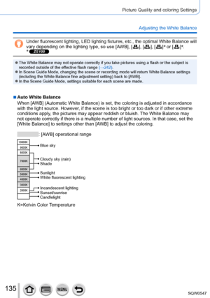 Page 135135
Picture Quality and coloring Settings
Adjusting the White Balance
Under fluorescent lighting, LED lighting fixtures, etc., the optimal Whi\
te Balance will 
vary depending on the lighting type, so use [AWB], [  ],  [  ],  [  ]*
 or [  ]*
.
* ZS100
 ●The White Balance may not operate correctly if you take pictures using a\
 flash or the subject is 
recorded outside of the effective flash range (→242).
 ●In Scene Guide Mode, changing the scene or recording mode will return Wh\
ite Balance settings...
