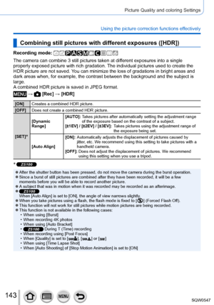 Page 143143
Picture Quality and coloring Settings
Using the picture correction functions effectively
Combining still pictures with different exposures ([HDR])
Recording mode: 
The camera can combine 3 still pictures taken at different exposures into a single 
properly exposed picture with rich gradation. The individual pictures used to create the 
HDR picture are not saved. You can minimize the loss of gradations in bright areas and 
dark areas when, for example, the contrast between the background and th\
e...