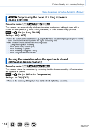 Page 144144
Picture Quality and coloring Settings
Using the picture correction functions effectively
ZS100 Suppressing the noise of a long exposure  
([Long Shtr NR])
Recording mode: 
The camera can automatically eliminate the noise made when taking pictur\
es with a 
slower shutter speed (e.g. to record night scenes) in order to take sh\
arp pictures.
 →  [Rec] → [Long Shtr NR]
Settings: [ON] / [OFF]
 ●While the camera eliminates the noise, [Long shutter noise reduction ongoing] is displayed for the 
same...