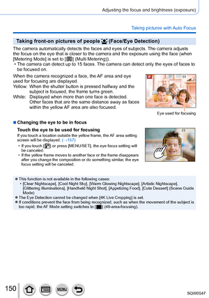 Page 150150
Adjusting the focus and brightness (exposure)
Taking pictures with Auto Focus
Taking front-on pictures of people  (Face/Eye Detection)
The camera automatically detects the faces and eyes of subjects. The camera adjusts 
the focus on the eye that is closer to the camera and the exposure using\
 the face (when 
[Metering Mode] is set to [
  ] (Multi Metering)). • The camera can detect up to 15 faces. The camera can detect only the eyes of faces to be focused on.
When the camera recognized a face, the...