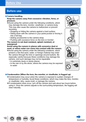 Page 1616
Before UseBefore use
 ■Camera handling
Keep the camera away from excessive vibration, force, or 
pressure.
 ●Avoid using the camera under the following conditions, which 
may damage the lens, monitor, viewfinder, or camera body.  
This may also cause the camera to malfunction or prevent 
recording.
 • Dropping or hitting the camera against a hard surface • Sitting down with the camera in your pants pocket or forcing it  into a full bag
 • Adding accessories to the camera strap • Pushing with excessive...